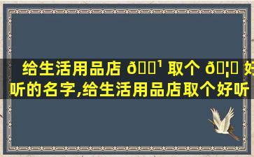 给生活用品店 🌹 取个 🦄 好听的名字,给生活用品店取个好听的名字怎么取
